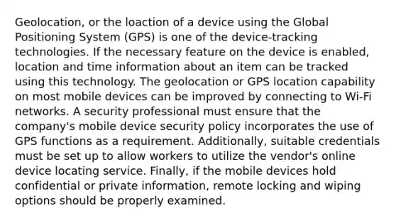 Geolocation, or the loaction of a device using the Global Positioning System (GPS) is one of the device-tracking technologies. If the necessary feature on the device is enabled, location and time information about an item can be tracked using this technology. The geolocation or GPS location capability on most mobile devices can be improved by connecting to Wi-Fi networks. A security professional must ensure that the company's mobile device security policy incorporates the use of GPS functions as a requirement. Additionally, suitable credentials must be set up to allow workers to utilize the vendor's online device locating service. Finally, if the mobile devices hold confidential or private information, remote locking and wiping options should be properly examined.