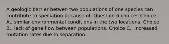 A geologic barrier betwen two populations of one species can contribute to speciation because of: Question 6 choices Choice A., similar environmental conditions in the two locations. Choice B., lack of gene flow between populations. Choice C., increased mutation rates due to separation.