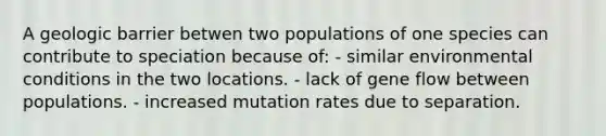 A geologic barrier betwen two populations of one species can contribute to speciation because of: - similar environmental conditions in the two locations. - lack of gene flow between populations. - increased mutation rates due to separation.