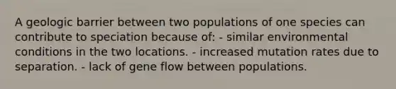 A geologic barrier between two populations of one species can contribute to speciation because of: - similar environmental conditions in the two locations. - increased mutation rates due to separation. - lack of gene flow between populations.