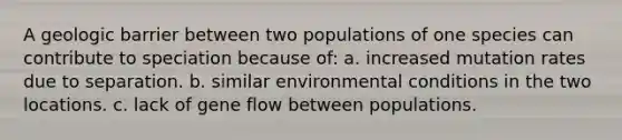 A geologic barrier between two populations of one species can contribute to speciation because of: a. increased mutation rates due to separation. b. similar environmental conditions in the two locations. c. lack of gene flow between populations.