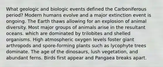 What geologic and biologic events defined the Carboniferous period? Modern humans evolve and a major extinction event is ongoing. The Earth thaws allowing for an explosion of animal diversity. Most major groups of animals arise in the resultant oceans. which are dominated by trilobites and shelled organisms. High atmospheric oxygen levels foster giant arthropods and spore-forming plants such as lycophyte trees dominate. The age of the dinosaurs, lush vegetation, and abundant ferns. Birds first appear and Pangaea breaks apart.