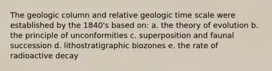 The geologic column and relative geologic time scale were established by the 1840's based on: a. the theory of evolution b. the principle of unconformities c. superposition and faunal succession d. lithostratigraphic biozones e. the rate of radioactive decay