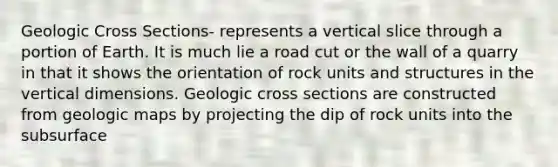 Geologic Cross Sections- represents a vertical slice through a portion of Earth. It is much lie a road cut or the wall of a quarry in that it shows the orientation of rock units and structures in the vertical dimensions. Geologic cross sections are constructed from geologic maps by projecting the dip of rock units into the subsurface