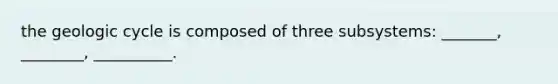 the geologic cycle is composed of three subsystems: _______, ________, __________.