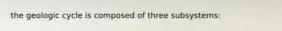 the geologic cycle is composed of three subsystems: