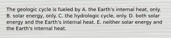 The geologic cycle is fueled by A. the Earth's internal heat, only. B. solar energy, only. C. the hydrologic cycle, only. D. both solar energy and the Earth's internal heat. E. neither solar energy and the Earth's internal heat.