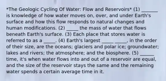 *The Geologic Cycling Of Water: Flow and Reservoirs* (1) _______ is knowledge of how water moves on, over, and under Earth's surface and how this flow responds to natural changes and human modifications. (2) _____ the mass of water that flows beneath Earth's surface. (3) Each place that stores water is referred to as a _____. (4) Earth's largest _____ _____, in the order of their size, are the oceans; glaciers and polar ice; groundwater; lakes and rivers; the atmosphere; and the biosphere. (5) ______ time, it's when water flows into and out of a reservoir are equal, and the size of the reservoir stays the same and the remaining water spends a certain average time in it.