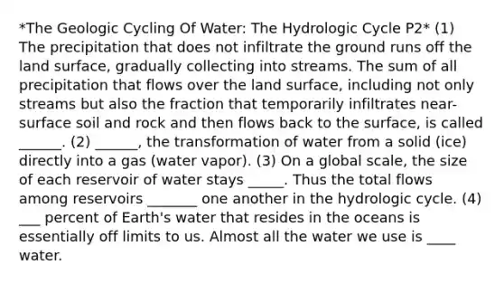 *The Geologic Cycling Of Water: The Hydrologic Cycle P2* (1) The precipitation that does not infiltrate the ground runs off the land surface, gradually collecting into streams. The sum of all precipitation that flows over the land surface, including not only streams but also the fraction that temporarily infiltrates near-surface soil and rock and then flows back to the surface, is called ______. (2) ______, the transformation of water from a solid (ice) directly into a gas (water vapor). (3) On a global scale, the size of each reservoir of water stays _____. Thus the total flows among reservoirs _______ one another in the hydrologic cycle. (4) ___ percent of Earth's water that resides in the oceans is essentially off limits to us. Almost all the water we use is ____ water.