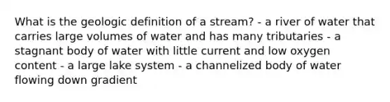 What is the geologic definition of a stream? - a river of water that carries large volumes of water and has many tributaries - a stagnant body of water with little current and low oxygen content - a large lake system - a channelized body of water flowing down gradient