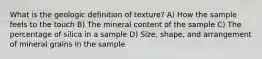 What is the geologic definition of texture? A) How the sample feels to the touch B) The mineral content of the sample C) The percentage of silica in a sample D) Size, shape, and arrangement of mineral grains in the sample