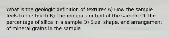 What is the geologic definition of texture? A) How the sample feels to the touch B) The mineral content of the sample C) The percentage of silica in a sample D) Size, shape, and arrangement of mineral grains in the sample