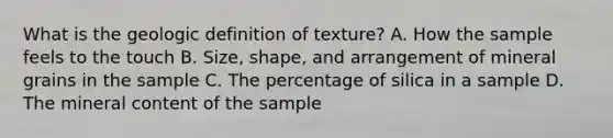 What is the geologic definition of texture? A. How the sample feels to the touch B. Size, shape, and arrangement of mineral grains in the sample C. The percentage of silica in a sample D. The mineral content of the sample