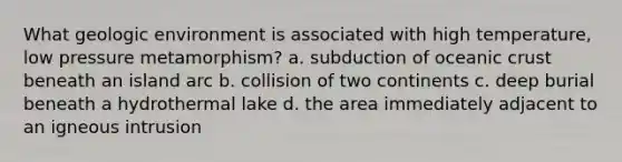 What geologic environment is associated with high temperature, low pressure metamorphism? a. subduction of oceanic crust beneath an island arc b. collision of two continents c. deep burial beneath a hydrothermal lake d. the area immediately adjacent to an igneous intrusion