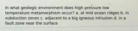 In what geologic environment does high pressure low temperature metamorphism occur? a. at mid ocean ridges b. in subduction zones c. adjacent to a big igneous intrusion d. in a fault zone near the surface