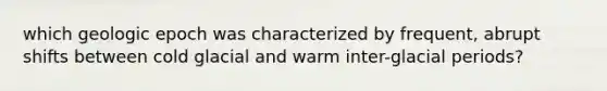 which geologic epoch was characterized by frequent, abrupt shifts between cold glacial and warm inter-glacial periods?