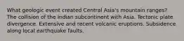 What geologic event created Central Asia's mountain ranges? The collision of the Indian subcontinent with Asia. Tectonic plate divergence. Extensive and recent volcanic eruptions. Subsidence along local earthquake faults.