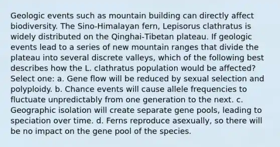 Geologic events such as mountain building can directly affect biodiversity. The Sino‑Himalayan fern, Lepisorus clathratus is widely distributed on the Qinghai‑Tibetan plateau. If geologic events lead to a series of new mountain ranges that divide the plateau into several discrete valleys, which of the following best describes how the L. clathratus population would be affected? Select one: a. Gene flow will be reduced by sexual selection and polyploidy. b. Chance events will cause allele frequencies to fluctuate unpredictably from one generation to the next. c. Geographic isolation will create separate gene pools, leading to speciation over time. d. Ferns reproduce asexually, so there will be no impact on the gene pool of the species.