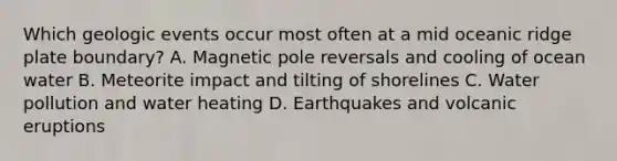 Which geologic events occur most often at a mid oceanic ridge plate boundary? A. Magnetic pole reversals and cooling of ocean water B. Meteorite impact and tilting of shorelines C. Water pollution and water heating D. Earthquakes and volcanic eruptions