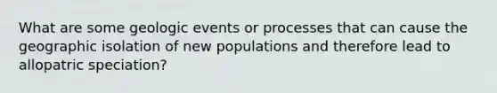 What are some geologic events or processes that can cause the geographic isolation of new populations and therefore lead to allopatric speciation?