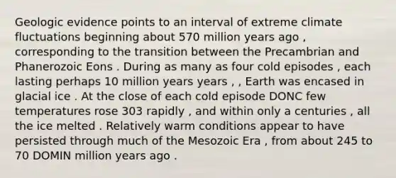 Geologic evidence points to an interval of extreme climate fluctuations beginning about 570 million years ago , corresponding to the transition between the Precambrian and Phanerozoic Eons . During as many as four cold episodes , each lasting perhaps 10 million years years , , Earth was encased in glacial ice . At the close of each cold episode DONC few temperatures rose 303 rapidly , and within only a centuries , all the ice melted . Relatively warm conditions appear to have persisted through much of the Mesozoic Era , from about 245 to 70 DOMIN million years ago .