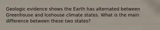 Geologic evidence shows the Earth has alternated between Greenhouse and Icehouse climate states. What is the main difference between these two states?