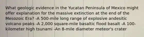 What geologic evidence in the Yucatan Peninsula of Mexico might offer explanation for the massive extinction at the end of the Mesozoic Era? -A 500-mile long range of explosive andesitic volcano peaks -A 2,000 square-mile basaltic flood basalt -A 100-kilometer high tsunami -An 8-mile diameter meteor's crater