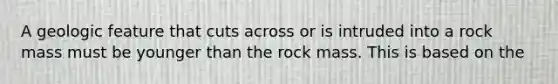 A geologic feature that cuts across or is intruded into a rock mass must be younger than the rock mass. This is based on the