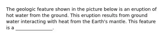 The geologic feature shown in the picture below is an eruption of hot water from the ground. This eruption results from ground water interacting with heat from the Earth's mantle. This feature is a ________________.