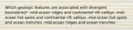 Which geologic features are associated with divergent boundaries? -mid-ocean ridges and continental rift valleys -mid-ocean hot spots and continental rift valleys -mid-ocean hot spots and ocean trenches -mid-ocean ridges and ocean trenches