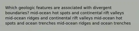 Which geologic features are associated with divergent boundaries? mid-ocean hot spots and continental rift valleys mid-ocean ridges and continental rift valleys mid-ocean hot spots and ocean trenches mid-ocean ridges and ocean trenches