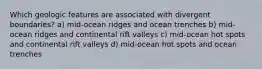 Which geologic features are associated with divergent boundaries? a) mid-ocean ridges and ocean trenches b) mid-ocean ridges and continental rift valleys c) mid-ocean hot spots and continental rift valleys d) mid-ocean hot spots and ocean trenches