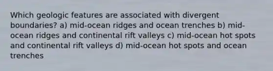 Which geologic features are associated with divergent boundaries? a) mid-ocean ridges and ocean trenches b) mid-ocean ridges and continental rift valleys c) mid-ocean hot spots and continental rift valleys d) mid-ocean hot spots and ocean trenches