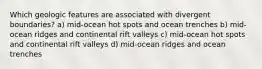 Which geologic features are associated with divergent boundaries? a) mid-ocean hot spots and ocean trenches b) mid-ocean ridges and continental rift valleys c) mid-ocean hot spots and continental rift valleys d) mid-ocean ridges and ocean trenches