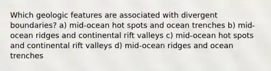 Which geologic features are associated with divergent boundaries? a) mid-ocean hot spots and ocean trenches b) mid-ocean ridges and continental rift valleys c) mid-ocean hot spots and continental rift valleys d) mid-ocean ridges and ocean trenches