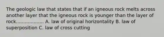 The geologic law that states that if an igneous rock melts across another layer that the igneous rock is younger than the layer of rock................... A. law of original horizontality B. law of superposition C. law of cross cutting