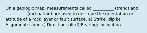 On a geologic map, measurements called __________ (trend) and __________ (inclination) are used to describe the orientation or attitude of a rock layer or fault surface. a) Strike; dip b) Alignment; slope c) Direction; tilt d) Bearing; inclination