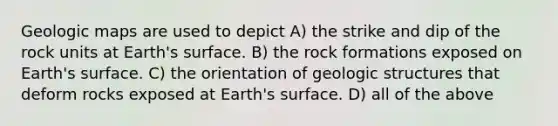 Geologic maps are used to depict A) the strike and dip of the rock units at Earth's surface. B) the rock formations exposed on Earth's surface. C) the orientation of geologic structures that deform rocks exposed at Earth's surface. D) all of the above