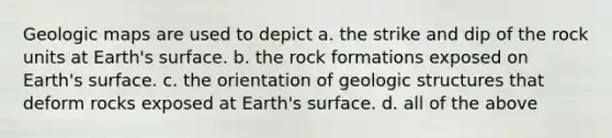 Geologic maps are used to depict a. the strike and dip of the rock units at Earth's surface. b. the rock formations exposed on Earth's surface. c. the orientation of geologic structures that deform rocks exposed at Earth's surface. d. all of the above