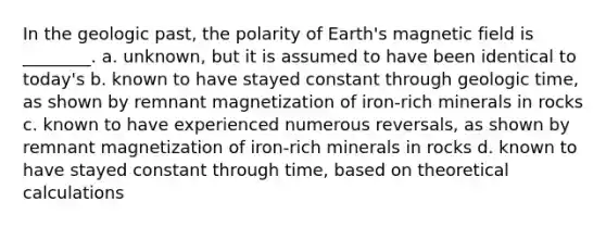 In the geologic past, the polarity of Earth's magnetic field is ________. a. unknown, but it is assumed to have been identical to today's b. known to have stayed constant through geologic time, as shown by remnant magnetization of iron-rich minerals in rocks c. known to have experienced numerous reversals, as shown by remnant magnetization of iron-rich minerals in rocks d. known to have stayed constant through time, based on theoretical calculations