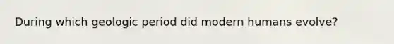 During which geologic period did modern humans evolve?