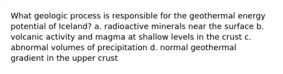 What geologic process is responsible for the geothermal energy potential of Iceland? a. radioactive minerals near the surface b. volcanic activity and magma at shallow levels in the crust c. abnormal volumes of precipitation d. normal geothermal gradient in the upper crust