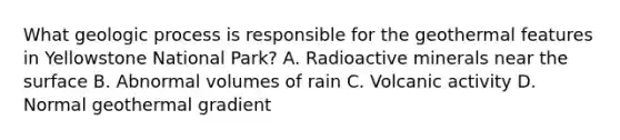 What geologic process is responsible for the geothermal features in Yellowstone National Park? A. Radioactive minerals near the surface B. Abnormal volumes of rain C. Volcanic activity D. Normal geothermal gradient