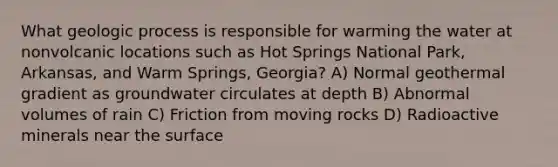 What geologic process is responsible for warming the water at nonvolcanic locations such as Hot Springs National Park, Arkansas, and Warm Springs, Georgia? A) Normal geothermal gradient as groundwater circulates at depth B) Abnormal volumes of rain C) Friction from moving rocks D) Radioactive minerals near the surface