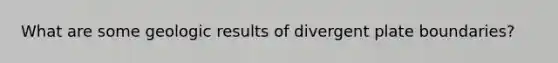 What are some geologic results of divergent plate boundaries?