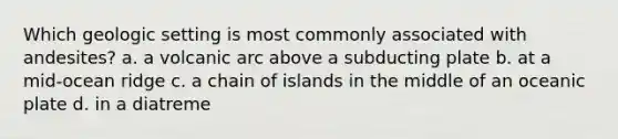 Which geologic setting is most commonly associated with andesites? a. a volcanic arc above a subducting plate b. at a mid-ocean ridge c. a chain of islands in the middle of an oceanic plate d. in a diatreme