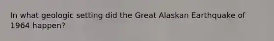 In what geologic setting did the Great Alaskan Earthquake of 1964 happen?