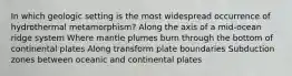 In which geologic setting is the most widespread occurrence of hydrothermal metamorphism? Along the axis of a mid-ocean ridge system Where mantle plumes burn through the bottom of continental plates Along transform plate boundaries Subduction zones between oceanic and continental plates