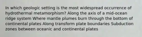 In which geologic setting is the most widespread occurrence of hydrothermal metamorphism? Along the axis of a mid-ocean ridge system Where mantle plumes burn through the bottom of continental plates Along transform plate boundaries Subduction zones between oceanic and continental plates