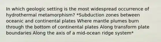 In which geologic setting is the most widespread occurrence of hydrothermal metamorphism? *Subduction zones between oceanic and continental plates Where mantle plumes burn through the bottom of continental plates Along transform plate boundaries Along the axis of a mid-ocean ridge system*